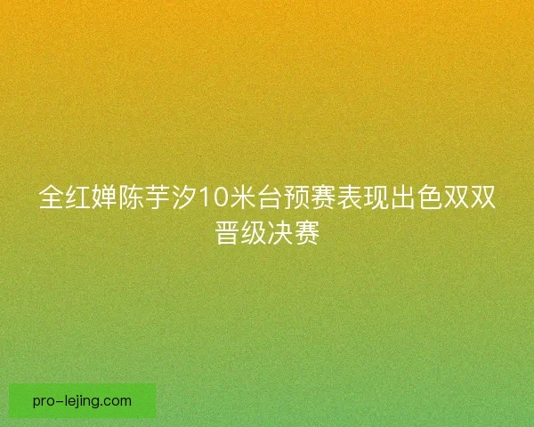 全红婵陈芋汐10米台预赛表现出色双双晋级决赛 全红婵陈芋汐10米台预赛表现出色双双晋级决赛