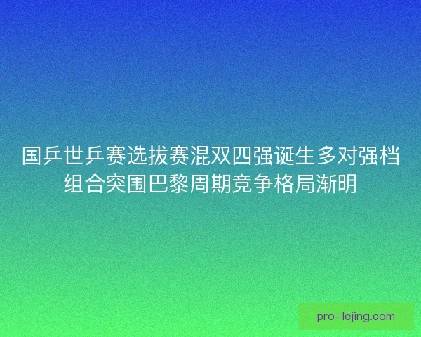 国乒世乒赛选拔赛混双四强诞生多对强档组合突围巴黎周期竞争格局渐明