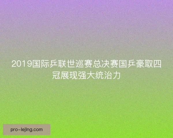 2019国际乒联世巡赛总决赛国乒豪取四冠展现强大统治力