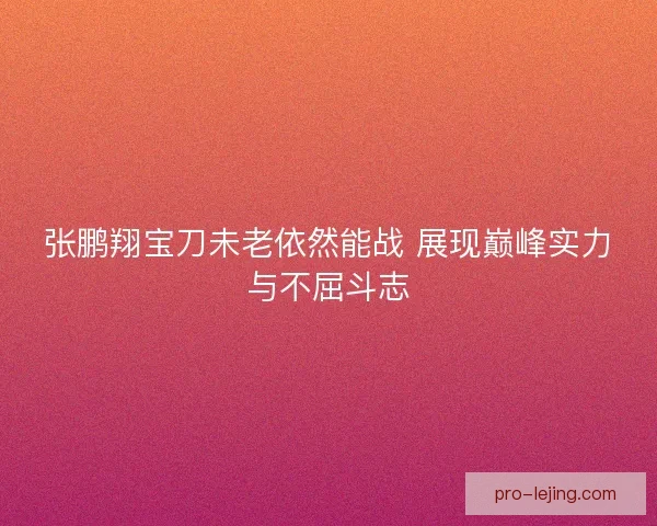 张鹏翔宝刀未老依然能战 展现巅峰实力与不屈斗志