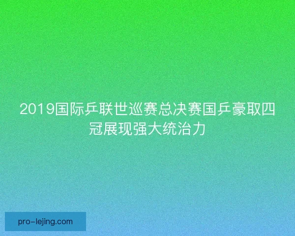 2019国际乒联世巡赛总决赛国乒豪取四冠展现强大统治力