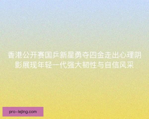 香港公开赛国乒新星勇夺四金走出心理阴影展现年轻一代强大韧性与自信风采