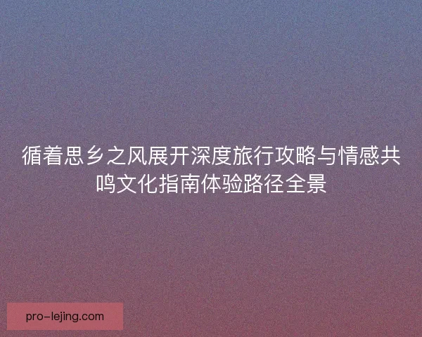 循着思乡之风展开深度旅行攻略与情感共鸣文化指南体验路径全景