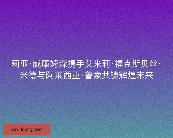 莉亚·威廉姆森携手艾米莉·福克斯贝丝·米德与阿莱西亚·鲁索共铸辉煌未来