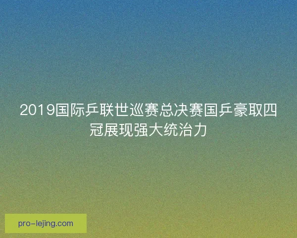 2019国际乒联世巡赛总决赛国乒豪取四冠展现强大统治力 2019国际乒联世巡赛总决赛国乒豪取四冠展现强大统治力