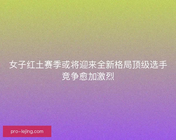 女子红土赛季或将迎来全新格局顶级选手竞争愈加激烈
